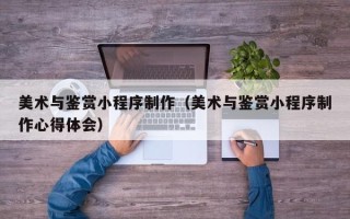 昆明美术与鉴赏小程序制作（美术与鉴赏小程序制作心得体会）