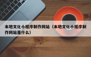 昆明本地文化小程序制作网站（本地文化小程序制作网站是什么）