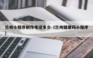 昆明兰州小程序制作电话多少（兰州健康码小程序）