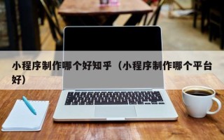 昆明小程序制作哪个好知乎（小程序制作哪个平台好）