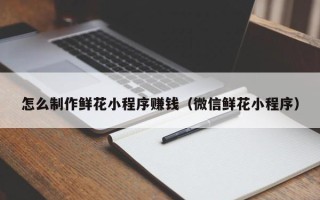 昆明怎么制作鲜花小程序赚钱（微信鲜花小程序）